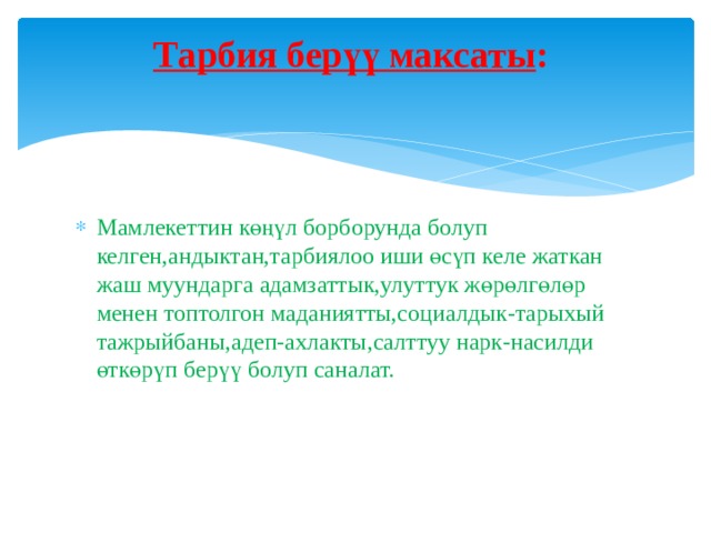 Тарбия берүү максаты :   Мамлекеттин көңүл борборунда болуп келген,андыктан,тарбиялоо иши өсүп келе жаткан жаш муундарга адамзаттык,улуттук жөрөлгөлөр менен топтолгон маданиятты,социалдык-тарыхый тажрыйбаны,адеп-ахлакты,салттуу нарк-насилди өткөрүп берүү болуп саналат. 