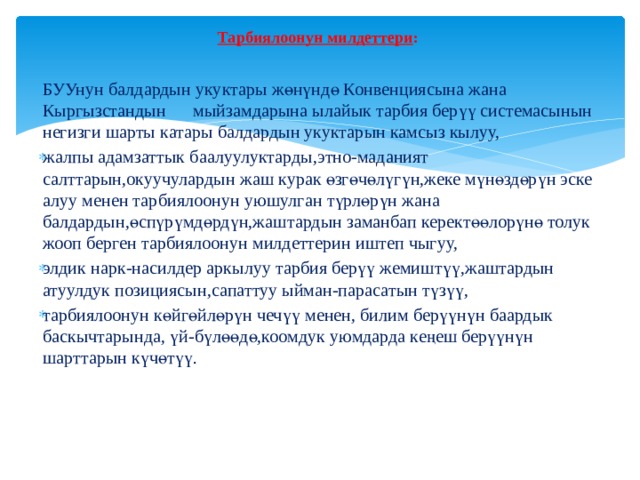 Тарбиялоонун милдеттери :    БУУнун балдардын укуктары жөнүндө Конвенциясына жана Кыргызстандын мыйзамдарына ылайык тарбия берүү системасынын негизги шарты катары балдардын укуктарын камсыз кылуу, жалпы адамзаттык баалуулуктарды,этно-маданият салттарын,окуучулардын жаш курак өзгөчөлүгүн,жеке мүнөздөрүн эске алуу менен тарбиялоонун уюшулган түрлөрүн жана балдардын,өспүрүмдөрдүн,жаштардын заманбап керектөөлорүнө толук жооп берген тарбиялоонун милдеттерин иштеп чыгуу, элдик нарк-насилдер аркылуу тарбия берүү жемиштүү,жаштардын атуулдук позициясын,сапаттуу ыйман-парасатын түзүү, тарбиялоонун көйгөйлөрүн чечүү менен, билим берүүнүн баардык баскычтарында, үй-бүлөөдө,коомдук уюмдарда кеңеш берүүнүн шарттарын күчөтүү.         