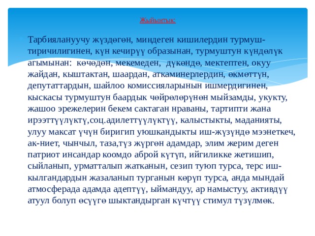 Жыйынтык:   Тарбиялануучу жүздөгөн, миңдеген кишилердин турмуш-тиричилигинен, күн кечирүү образынан, турмуштун күндөлүк агымынан: көчөдөн, мекемеден, дүкөндө, мектептен, окуу жайдан, кыштактан, шаардан, аткаминерлердин, өкмөттүн, депутаттардын, шайлоо комиссияларынын ишмердигинен, кыскасы турмуштун баардык чөйрөлөрүнөн мыйзамды, укукту, жашоо эрежелерин бекем сактаган нраваны, тартипти жана ирээттүүлүктү,соц.адилеттүүлүктүү, калыстыкты, маданияты, улуу максат үчүн биригип уюшкандыкты иш-жүзүндө мээнеткеч, ак-ниет, чынчыл, таза,түз жүргөн адамдар, элим жерим деген патриот инсандар коомдо аброй күтүп, ийгиликке жетишип, сыйланып, урматталып жатканын, сезип туюп турса, терс иш- кылгандардын жазаланып турганын көрүп турса, анда мындай атмосферада адамда адептүү, ыймандуу, ар намыстуу, активдүү атуул болуп өсүүгө шыктандырган күчтүү стимул түзүлмөк. 