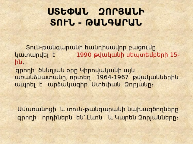 ՍՏԵՓԱՆ ԶՈՐՅԱՆԻ  ՏՈՒՆ - ԹԱՆԳԱՐԱՆ  Տուն-թանգարանի հանդիսավոր բացումը կատարվել է 1990 թվականի սեպտեմբերի 15-ին ,   գրողի  ծննդյան օրը Կիրովականի այն առանձնատանը, որտեղ 1964-1967  թվականներին ապրել է  արձակագիր  Ստեփան Զորյանը։    Ամառանոցի և տուն-թանգարանի նախագծողները  գրողի որդիներն են՝ Լևոն  և Կարեն Զորյանները։ 