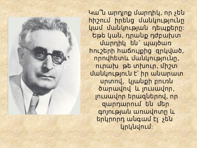 Կա՞ն արդյոք մարդիկ, որ չեն հիշում իրենց մանկությունը կամ մանկության դեպքերը: Եթե կան, դրանք դժբախտ մարդիկ են` պայծառ հուշերի հաճույքից զրկված, որովհետև մանկությունը, ուրախ թե տխուր, միշտ մանկություն է՝ իր անարատ սրտով, կյանքի բուռն ծարավով և լուսավոր, լուսավոր երազներով, որ զարդարում են մեր գոյության առավոտը և երկրորդ անգամ էլ չեն կրկնվում : 