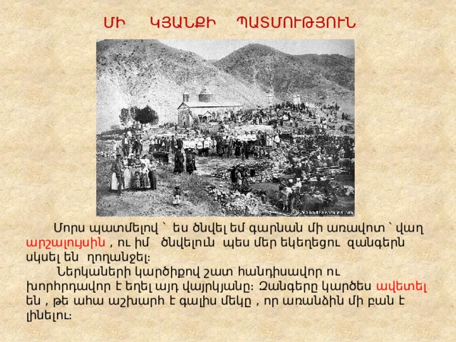 ՄԻ ԿՅԱՆՔԻ ՊԱՏՄՈՒԹՅՈՒՆ  Մորս պատմելով ՝ ես ծնվել եմ գարնան մի առավոտ ՝ վաղ արշալույսին , ու իմ ծնվելուն պես մեր եկեղեցու զանգերն սկսել են ղողանջել։  Ներկաների կարծիքով շատ հանդիսավոր ու խորհրդավոր է եղել այդ վայրկյանը։ Զանգերը կարծես ավետել են , թե ահա աշխարհ է գալիս մեկը , որ առանձին մի բան է լինելու։ 