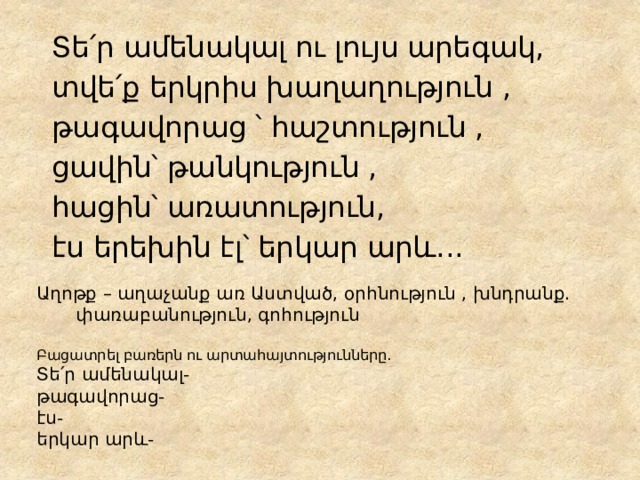 Տե՛ր ամենակալ ու լույս արեգակ, տվե՛ք երկրիս խաղաղություն , թագավորաց ՝ հաշտություն , ցավին՝ թանկություն , հացին՝ առատություն, էս երեխին էլ՝ երկար արև․․․ Աղոթք – աղաչանք առ Աստված, օրհնություն , խնդրանք․ փառաբանություն, գոհություն   Բացատրել բառերն ու արտահայտությունները․  Տե՛ր ամենակալ-  թագավորաց-  էս-  երկար արև- 