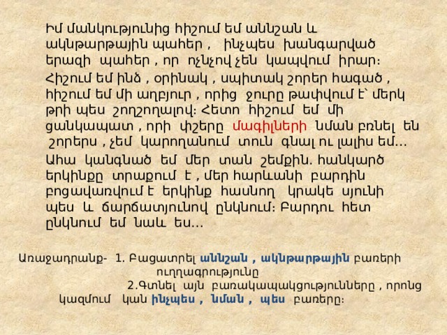   Իմ մանկությունից հիշում եմ աննշան և ակնթարթային պահեր , ինչպես խանգարված երազի պահեր , որ ոչնչով չեն կապվում իրար։   Հիշում եմ ինձ , օրինակ , սպիտակ շորեր հագած , հիշում եմ մի աղբյուր , որից ջուրը թափվում է՝ մերկ թրի պես շողշողալով։ Հետո հիշում եմ մի ցանկապատ , որի փշերը մագիլների նման բռնել են շորերս , չեմ կարողանում տուն գնալ ու լալիս եմ․․․   Ահա կանգնած եմ մեր տան շեմքին․ հանկարծ երկինքը տրաքում է , մեր հարևանի բարդին բոցավառվում է երկինք հասնող կրակե սյունի պես և ճարճատյունով ընկնում։ Բարդու հետ ընկնում եմ նաև ես․․․ Առաջադրանք- 1․ Բացատրել աննշան , ակնթարթային բառերի  ուղղագրությունը  2․Գտնել այն բառակապակցությունները , որոնց    կազմում կան ինչպես , նման , պես բառերը։ 