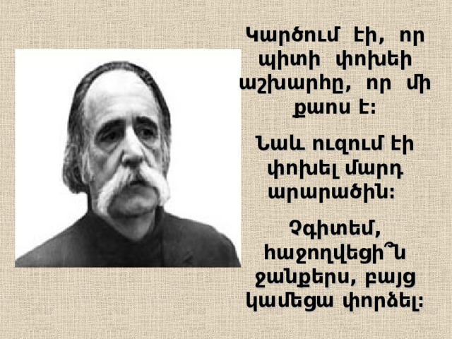 Կարծում էի, որ պիտի փոխեի աշխարհը, որ մի քաոս է։ Նաև ուզում էի փոխել մարդ արարածին։  Չգիտեմ , հաջողվեցի՞ն ջանքերս,  բայց կամեցա փորձել։ 