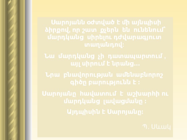   Սարոյանն օժտված է մի այնպիսի ձիրքով , որ  շատ քչերն են ունենում՝ մարդկանց սիրելու դժվարագյուտ տաղանդով : Նա մարդկանց չի դատապարտում , այլ սիրում է նրանց․․․ Նրա բնավորության ամենաբնորոշ գիծը բարությունն է ։ Սարոյանը հավատում է   աշխարհի ու մարդկանց լավացմանը ։ Ա յդպիսին է Սարոյանը։                                                                                                                                          Պ․ Սևակ   