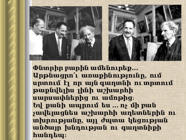 Փնտրիր բարին ամենուրեք․․․  Արթնացրո՛ւ  առաքինությունը , ում սրտում էլ որ այն գաղտնի ու տրտում թաքնվելիս լինի աշխարհի սարսափներից ու ամոթից։  Եվ քանի ապրում ես ․․․ ոչ մի բան չավելացնես աշխարհի աղետներին ու  տխրությանը , այլ ժպտա կեցության անծայր խնդության ու գաղտնիքի հանդեպ :  