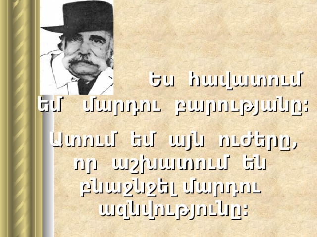   Ես հավատում եմ մարդու բարությանը։ Ատում եմ այն ուժերը , որ   ա շխատում են բնաջնջել մարդու ազնվությունը։ 