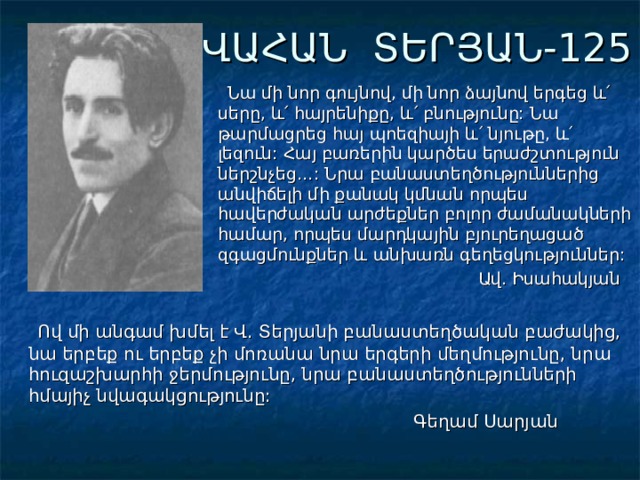 ՎԱՀԱՆ ՏԵՐՅԱՆ-125  Նա մի նոր գույնով, մի նոր ձայնով երգեց և՛ սերը, և՛ հայրենիքը, և՛ բնությունը: Նա թարմացրեց հայ պոեզիայի և՛ նյութը, և՛ լեզուն: Հայ բառերին կարծես երաժշտություն ներշնչեց…: Նրա բանաստեղծություններից անվիճելի մի քանակ կմնան որպես հավերժական արժեքներ բոլոր ժամանակների համար, որպես մարդկային բյուրեղացած զգացմունքներ և անխառն գեղեցկություններ:  Ավ. Իսահակյան  Ով մի անգամ խմել է Վ. Տերյանի բանաստեղծական բաժակից, նա երբեք ու երբեք չի մոռանա նրա երգերի մեղմությունը, նրա հուզաշխարհի ջերմությունը, նրա բանաստեղծությունների հմայիչ նվագակցությունը:  Գեղամ Սարյան 