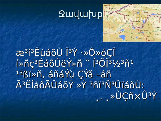 Ջավախք    æ³í³ËùáõÙ Ï³Ý ·»Õ»óÇÏ í»ñç³ÉáõÛëÝ»ñ ¨ Í³ÕÏ³½³ñ¹ ¹³ßï»ñ, áñáÝù ÇÝã –áñ Ã³ËÍáõÃÛáõÝ »Ý ³ñï³Ñ³ÛïáõÙ:  ¸. ¸»ÙÇñ×Û³Ý 
