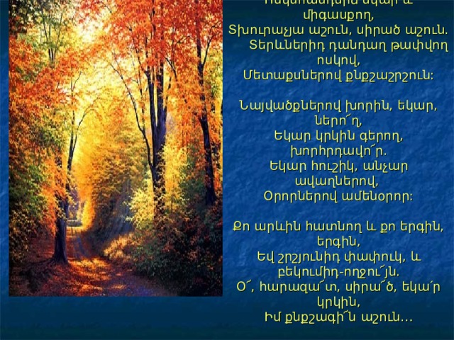 Ոսկեհանդերձ եկար և միգասքող,  Տխուրաչյա աշուն, սիրած աշուն.  Տերևներիդ դանդաղ թափվող ոսկով,  Մետաքսներով քնքշաշրշուն:   Նայվածքներով խորին, եկար, ներո՜ղ,  Եկար կրկին գերող, խորհրդավո՜ր.  Եկար հուշիկ, անչար ավաղներով,  Օրորներով ամենօրոր:   Քո արևին հատնող և քո երգին, երգին,  Եվ շրշյունիդ փափուկ, և բեկումիդ-ողջու՜յն.  Օ՜, հարազա՜տ, սիրա՜ծ, եկա՛ր կրկին,  Իմ քնքշագի՜ն աշուն… 