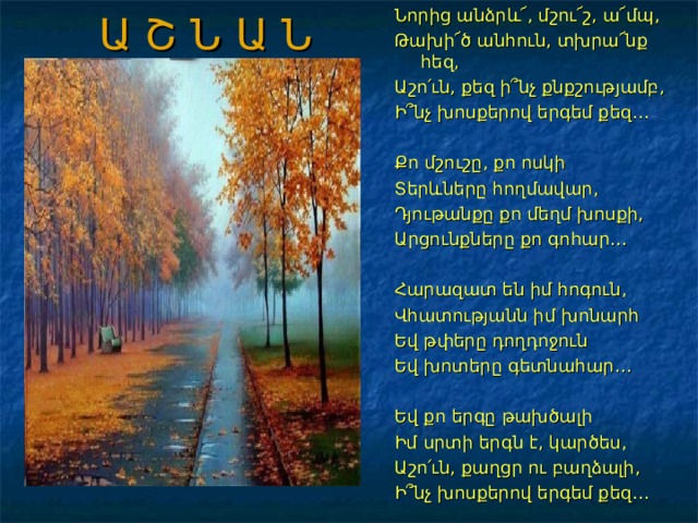 Ա Շ Ն Ա Ն Նորից անձրև՜, մշու՜շ, ա՜մպ, Թախի՜ծ անհուն, տխրա՜նք հեզ, Աշո՛ւն, քեզ ի՞նչ քնքշությամբ, Ի՞նչ խոսքերով երգեմ քեզ… Քո մշուշը, քո ոսկի Տերևները հողմավար, Դյութանքը քո մեղմ խոսքի, Արցունքները քո գոհար… Հարազատ են իմ հոգուն, Վհատությանն իմ խոնարհ Եվ թփերը դողդոջուն Եվ խոտերը գետնահար… Եվ քո երգը թախծալի Իմ սրտի երգն է, կարծես, Աշո՛ւն, քաղցր ու բաղձալի, Ի՞նչ խոսքերով երգեմ քեզ… 