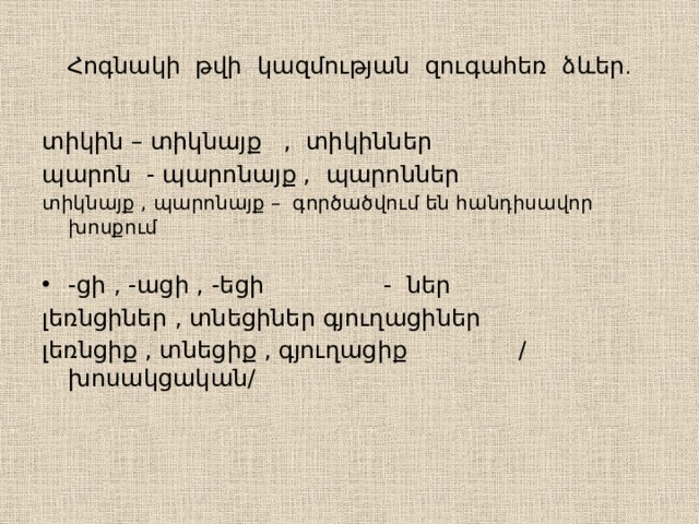 Հոգնակի թվի կազմության զուգահեռ ձևեր ․ տիկին – տիկնայք , տիկիններ պարոն - պարոնայք , պարոններ տիկնայք , պարոնայք – գործածվում են հանդիսավոր խոսքում -ցի , -ացի , -եցի - ներ լեռնցիներ , տնեցիներ գյուղացիներ լեռնցիք , տնեցիք , գյուղացիք / խոսակցական/ 