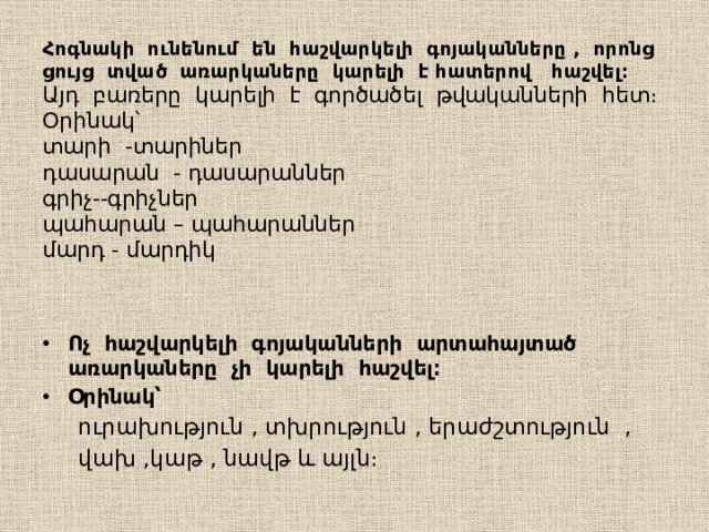 Հոգնակի ունենում են հաշվարկելի գոյականները , որոնց ցույց տված առարկաները կարելի է հատերով հաշվել։  Այդ բառերը կարելի է գործածել թվականների հետ։  Օրինակ՝  տարի -տարիներ  դասարան - դասարաններ  գրիչ--գրիչներ  պահարան – պահարաններ  մարդ - մարդիկ   Ոչ հաշվարկելի գոյականների արտահայտած առարկաները չի կարելի հաշվել։ Օրինակ՝  ուրախություն , տխրություն , երաժշտություն ,  վախ ,կաթ , նավթ և այլն։ 
