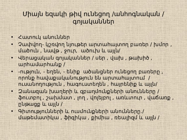 Միայն եզակի թիվ ունեցող /անհոգնական / գոյականներ Հատուկ անուններ Չափվող- կշռվող նյութեր արտահայտող բառեր / խմոր , մածուն , նավթ , ջուր, ածուխ և այլն/ Վերացական գոյականներ / սեր , վախ , թախիծ , արհամարհանք / -ություն, - եղեն, - ենիք ածանցներ ունեցող բառերը , որոնք հավաքականություն են արտահայտում / ուսանողություն , հագուստեղեն , հայրենիք և այլն/ Զանազան խաղերի և զբաղմունքների անունները / ֆուտբոլ , շախմատ , լող , վոլեյբոլ , առևտուր , վաճառք , ընթացք և այլն / Գիտությունների և ուսմունքների անունները․/ մաթեմատիկա , ֆիզիկա , քիմիա , ռեալիզմ և այլն / 