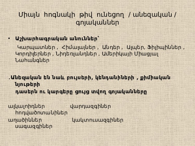 Միայն հոգնակի թիվ ունեցող / անեզական / գոյականներ Աշխարհագրական անուններ՝   Կարպատներ , Հիմալայներ , Անդեր , Ալպեր, Ֆիլիպիններ , Կորդիլերներ , Նիդեռլանդներ , Ամերիկայի Միացյալ Նահանգներ ․ Անեզական են նաև բույսերի, կենդանիների , քիմիական նյութերի  դասերն ու կարգերը ցույց տվող գոյականները  ալկալոիդներ վարդազգիներ հոդվածոտանիներ աղածիններ կակտուսազգիներ սագազգիներ 