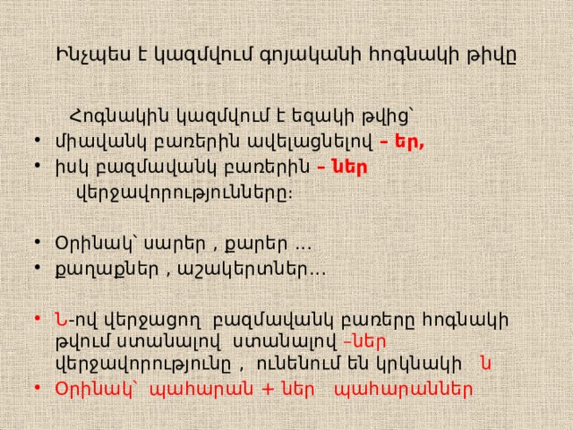 Ինչպես է կազմվում գոյականի հոգնակի թիվը  Հոգնակին կազմվում է եզակի թվից՝ միավանկ բառերին ավելացնելով – եր, իսկ բազմավանկ բառերին – ներ  վերջավորությունները։ Օրինակ՝ սարեր , քարեր ․․․ քաղաքներ , աշակերտներ․․․ Ն -ով վերջացող բազմավանկ բառերը հոգնակի թվում ստանալով ստանալով –ներ վերջավորությունը  , ունենում են կրկնակի ն Օրինակ՝ պահարան + ներ պահարաններ 