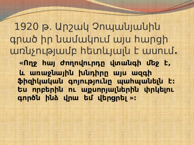  1920 թ. Արշակ Չոպանյանին գրած իր նամակում այս հարցի առնչությամբ հետևյալն է ասում .  «Ողջ հայ ժողովուրդը վտանգի մեջ է,  և առաջնային խնդիրը այս ազգի ֆիզիկական գոյությունը պահպանելն է: Ես որբերին ու աքսորյալներին փրկելու գործն ինձ վրա եմ վերցրել »:   
