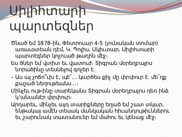 Սիլիհտարի պարտեզներ Ծնած եմ 1878-ին, Փետրուար 4-5 (յունական տոմար) առաւօտեան դէմ, Կ. Պոլիս, Սկիւտար, Սիլիհտարի պարտէզներ կոչուած թաղին մէջ։ Ես ծներ եմ վտիտ եւ վատուժ։ Տիգրան մօրեղբայրս նորածինը տեսնելով գոչեր է. – Աս ալ չոճո՞ւխ է, պէ՜… կարծես քիչ մը փրփուր է. մե՜ղք քաշած նեղութեանս…։ Մինչեւ ութ-ինը տարեկանս Տիգրան մօրեղբայրս դեռ ինձ կ’անւանէր փրփուր։ Արդարեւ, մինչեւ այդ տարիքները եղած եմ շատ տկար, ենթակայ ամէն տեսակ մանկական հիւանդութիւններու եւ շարունակ տատանուեր եմ մահու եւ կենաց մէջ։ 