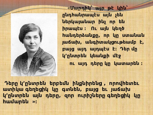  « Մարդիկ՝ այր թէ կին՝ ընդհանրապէս այն չեն ներկայանար ինչ որ են իրապէս ։ Ու այն կեղծ հանդերձանքը, որ կը ստանան յաճախ, անգիտակցութեամբ է, բայց այդ այդպէս է։ Դեր մը կ’ընտրեն կեանքի մէջ  ու այդ դերը կը կատարեն ։    Դերը կ’ընտրեն երբեմն ինքնիրենց , որովհետեւ ատիկա գեղեցիկ կը գտնեն, բայց եւ յաճախ կ’ընտրեն այն դերը, զոր ուրիշները գեղեցիկ կը համարեն »։   