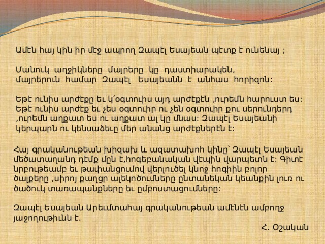 Ամէն հայ կին իր մէջ ապրող Զապէլ Եսայեան պէտք է ունենայ ;   Մանուկ աղջիկները մայրերը կը դաստիարակեն, մայրերուն համար Զապէլ Եսայեանն է անհաս հորիզոն:    Եթէ ունիս արժէքը եւ կ՛օգտուիս այդ արժէքէն ,ուրեմն հարուստ ես:   Եթէ ունիս արժէք եւ չես օգտուիր ու չեն օգտուիր քու սերունդերդ ,ուրեմն աղքատ ես ու աղքատ ալ կը մնաս: Զապէլ Եսայեանի կերպարն ու կենսաձեւը մեր անանց արժէքներէն է:    Հայ գրականութեան խիզախ և ազատախոհ կինը՝ Զապէլ Եսայեան մեծատաղանդ դէմք մըն է,հոգեբանական վէպին վարպետն է: Գիտէ նրբութեամբ եւ թափանցումով վերլուծել կնոջ հոգիին բոլոր ծալքերը ,սիրոյ քաղցր ալեկոծումները ընտանեկան կեանքին լուռ ու ծածուկ տառապանքները եւ ըմբոստացումները:    Զապէլ Եսայեան Արեւմտահայ գրականութեան ամէնէն ամբողջ յաջողութիւնն է.  Հ․ Օշական   