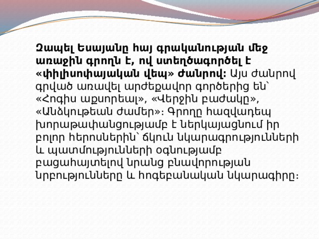 Զապել Եսայանը հայ գրականության մեջ առաջին գրողն է, ով ստեղծագործել է «փիլիսոփայական վեպ» ժանրով։  Այս ժանրով գրված առավել արժեքավոր գործերից են՝ «Հոգիս աքսորեալ», «Վերջին բաժակը», «Անձկութեան ժամեր»։ Գրողը հազվադեպ խորաթափանցությամբ է ներկայացնում իր բոլոր հերոսներին՝ ճկուն նկարագրությունների և պատմությունների օգնությամբ բացահայտելով նրանց բնավորության նրբությունները և հոգեբանական նկարագիրը։ 