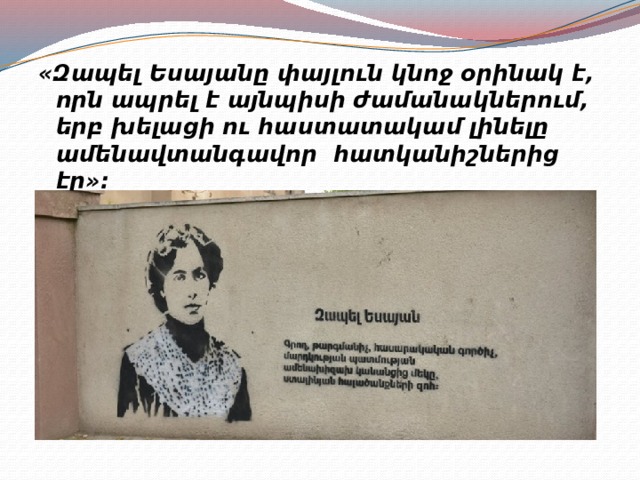 «Զապել Եսայանը փայլուն կնոջ օրինակ է, որն ապրել է այնպիսի ժամանակներում, երբ խելացի ու հաստատակամ լինելը ամենավտանգավոր հատկանիշներից էր»: 