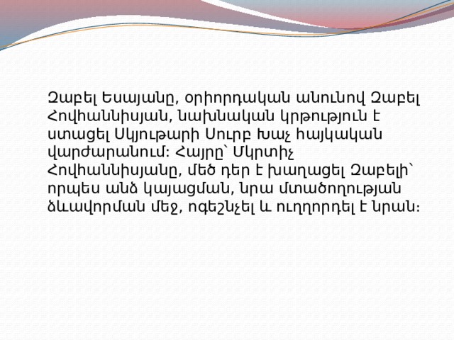 Զաբել Եսայանը, օրիորդական անունով Զաբել Հովհաննիսյան, նախնական կրթություն է ստացել Սկյութարի Սուրբ Խաչ հայկական վարժարանում: Հայրը՝ Մկրտիչ Հովհաննիսյանը, մեծ դեր է խաղացել Զաբելի՝ որպես անձ կայացման, նրա մտածողության ձևավորման մեջ, ոգեշնչել և ուղղորդել է նրան։ 