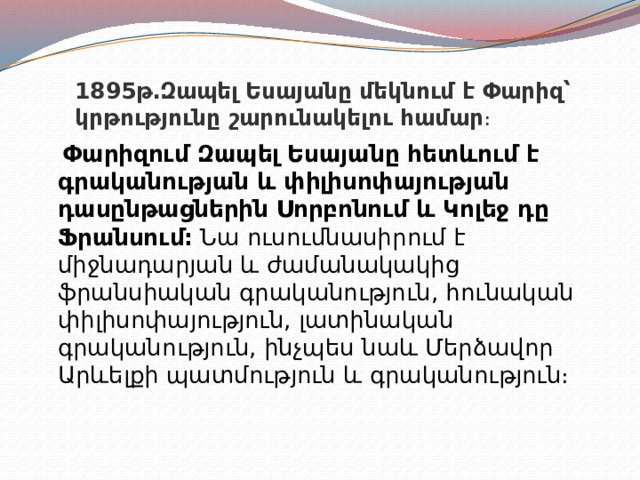 1895թ․Զապել Եսայանը մեկնում է Փարիզ՝ կրթությունը շարունակելու համար ։  Փարիզում Զապել Եսայանը հետևում է գրականության և փիլիսոփայության դասընթացներին Սորբոնում և Կոլեջ դը Ֆրանսում։  Նա ուսումնասիրում է միջնադարյան և ժամանակակից ֆրանսիական գրականություն, հունական փիլիսոփայություն, լատինական գրականություն, ինչպես նաև Մերձավոր Արևելքի պատմություն և գրականություն։  
