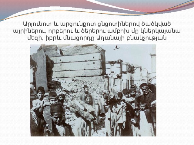 Արյունոտ և արցունքոտ ցնցոտիներով ծածկված այրիներու, որբերու և ծերերու ամբոխ մը կներկայանա մեզի, իբրև մնացորդը Ադանայի բնակչության 