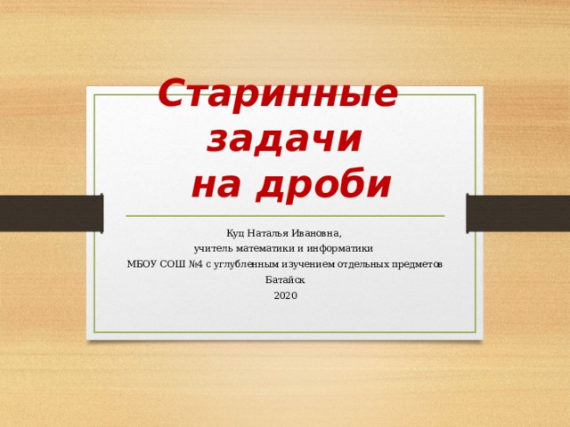Старинные задачи  на дроби Куц Наталья Ивановна, учитель математики и информатики МБОУ СОШ №4 с углубленным изучением отдельных предметов Батайск 2020  