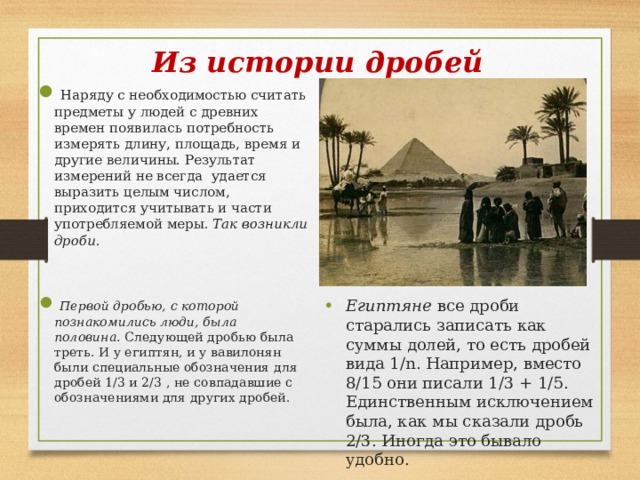 Из истории дробей  Наряду с необходимостью считать предметы у людей с древних времен появилась потребность измерять длину, площадь, время и другие величины. Результат измерений не всегда удается выразить целым числом, приходится учитывать и части употребляемой меры. Так возникли дроби .  Первой дробью, с которой познакомились люди, была половина. Следующей дробью была треть. И у египтян, и у вавилонян были специальные обозначения для дробей 1/3 и 2/3 , не совпадавшие с обозначениями для других дробей. Египтяне все дроби старались записать как суммы долей, то есть дробей вида 1/n. Например, вместо 8/15 они писали 1/3 + 1/5. Единственным исключением была, как мы сказали дробь 2/3. Иногда это бывало удобно.  