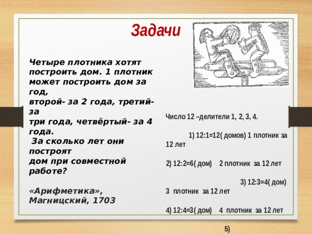 Задачи Четыре плотника хотят построить дом. 1 плотник может построить дом за год, второй- за 2 года, третий- за три года, четвёртый- за 4 года.  За сколько лет они построят дом при совместной работе?  «Арифметика», Магницский, 1703   Число 12 –делители 1, 2, 3, 4. 1) 12:1=12( домов) 1 плотник за 12 лет 2) 12:2=6( дом) 2 плотник за 12 лет 3) 12:3=4( дом) 3 плотник за 12 лет 4) 12:4=3( дом) 4 плотник за 12 лет 5) 12+6+4+3=25( домов) вместе за 12 лет 6) 12:25= 12/25( года) 1 дом вместе. Ответ: примерно 6 месяцев.  