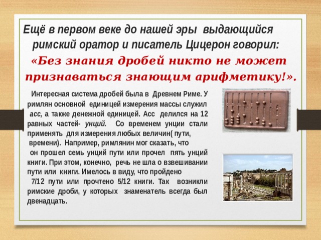Ещё в первом веке до нашей эры выдающийся римский оратор и писатель Цицерон говорил: «Без знания дробей никто не может признаваться знающим арифметику!».  Интересная система дробей была в Древнем Риме. У римлян основной единицей измерения массы служил  асс, а также денежной единицей. Асс делился на 12 равных частей- унций. Со временем унции стали применять для измерения любых величин( пути,  времени). Например, римлянин мог сказать, что  он прошел семь унций пути или прочел пять унций книги. При этом, конечно, речь не шла о взвешивании пути или книги. Имелось в виду, что пройдено  7/12 пути или прочтено 5/12 книги. Так возникли римские дроби, у которых знаменатель всегда был двенадцать.  