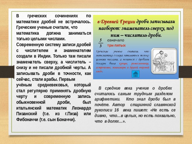В греческих сочинениях по математике дробей не встречалось. Греческие ученые считали, что математика должна заниматься только целыми числами. Современную систему записи дробей с числителем и знаменателем создали в Индии. Только там писали знаменатель сверху, а числитель – снизу и не писали дробной черты. А записывать дроби в точности, как сейчас, стали арабы. Первым учёным средневековья, который стал регулярно применять дробную черту и современную запись обыкновенной дроби, был итальянский математик Леонардо Пизанский (т.е. из г.Пиза) или Фибоначчи (т.е. сын Боначчи).  В средние века учение о дробях считалось самым трудным разделом арифметики. Кто знал дроби был в почёте. Автор старинной славянской рукописи 16 века пишет: «Не есть се дивно, что…в целых, но есть похвально, что в долях…».  