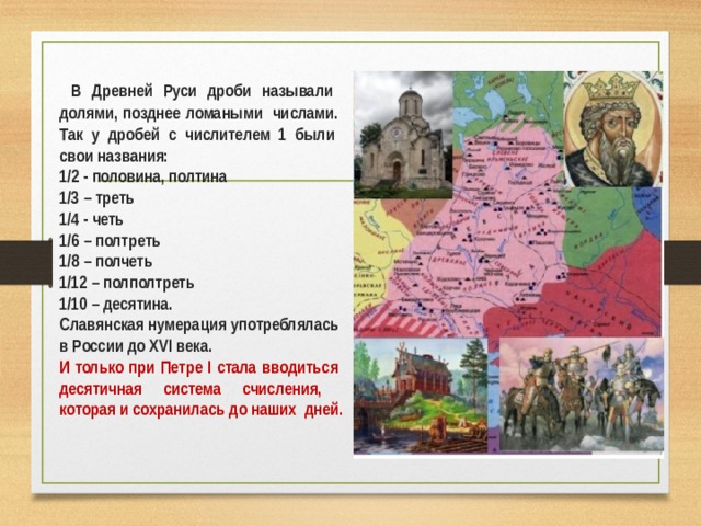  В Древней Руси дроби называли долями, позднее ломаными числами. Так у дробей с числителем 1 были свои названия: 1/2 - половина, полтина 1/3 – треть 1/4 - четь 1/6 – полтреть 1/8 – полчеть 1/12 – полполтреть 1/10 – десятина. Славянская нумерация употреблялась в России до XVI века. И только при Петре I стала вводиться десятичная система счисления, которая и сохранилась до наших дней.  