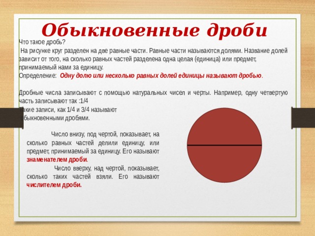 Обыкновенные дроби  Что такое дробь?  На рисунке круг разделен на две равные части. Равные части называются долями. Название долей зависит от того, на сколько равных частей разделена одна целая (единица) или предмет, принимаемый нами за единицу. Определение: Одну долю или несколько равных долей единицы называют дробью .  Дробные числа записывают с помощью натуральных чисел и черты. Например, одну четвертую часть записывают так :1/4 Такие записи, как 1/4 и 3/4 называют  обыкновенными дробями.  Число внизу, под чертой, показывает, на сколько равных частей делили единицу, или предмет, принимаемый за единицу. Его называют знаменателем дроби .  Число вверху, над чертой, показывает, сколько таких частей взяли. Его называют числителем дроби.   
