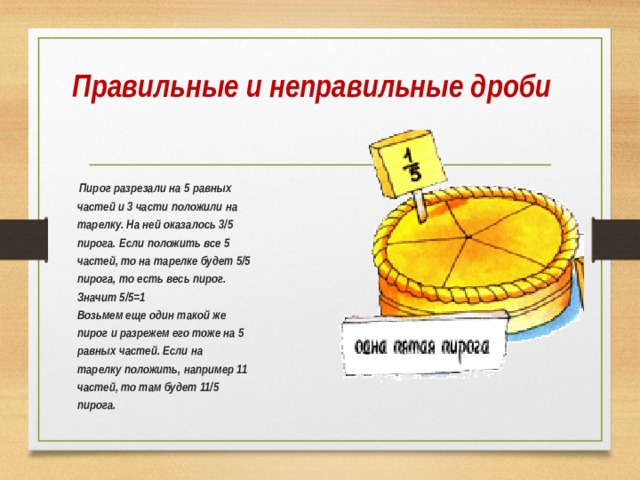 Правильные и неправильные дроби   Пирог разрезали на 5 равных  частей и 3 части положили на  тарелку. На ней оказалось 3/5  пирога. Если положить все 5  частей, то на тарелке будет 5/5  пирога, то есть весь пирог.  Значит 5/5=1  Возьмем еще один такой же  пирог и разрежем его тоже на 5  равных частей. Если на  тарелку положить, например 11  частей, то там будет 11/5  пирога.  