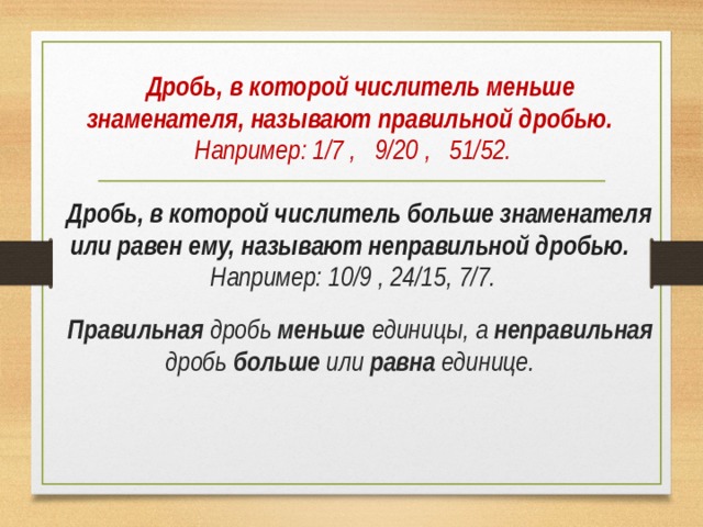  Дробь, в которой числитель меньше знаменателя, называют правильной дробью. Например: 1/7 , 9/20 , 51/52.   Дробь, в которой числитель больше знаменателя или равен ему, называют неправильной дробью. Например: 10/9 , 24/15, 7/7.   Правильная дробь меньше единицы, а неправильная  дробь больше или равна единице.  