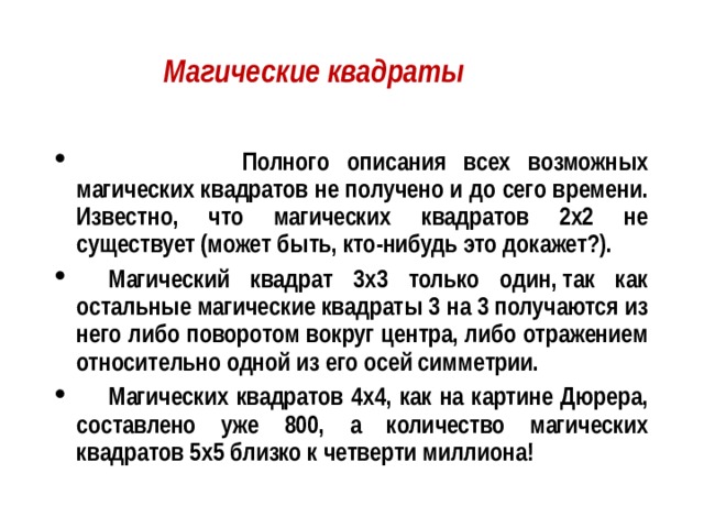 Магические квадраты    Полного описания всех возможных магических квадратов не получено и до сего времени. Известно, что магических квадратов 2х2 не существует (может быть, кто-нибудь это докажет?).   Магический квадрат 3х3 только один, так как остальные магические квадраты 3 на 3 получаются из него либо поворотом вокруг центра, либо отражением относительно одной из его осей симметрии.  Магических квадратов 4х4, как на картине Дюрера, составлено уже 800, а количество магических квадратов 5х5 близко к четверти миллиона! 