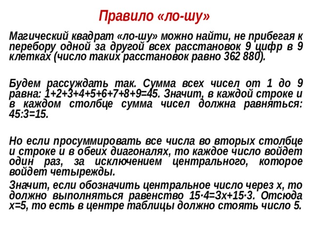 Правило «ло-шу» Магический квадрат «ло-шу» можно найти, не прибегая к перебору одной за другой всех расстановок 9 цифр в 9 клетках (число таких расстановок равно 362 880).  Будем рассуждать так. Сумма всех чисел от 1 до 9 равна: 1+2+3+4+5+6+7+8+9=45. Значит, в каждой строке и в каждом столбце сумма чисел должна равняться: 45:3=15.  Но если просуммировать все числа во вторых столбце и строке и в обеих диагоналях, то каждое число войдет один раз, за исключением центрального, которое войдет четырежды. Значит, если обозначить центральное число через х, то должно выполняться равенство 15·4=Зх+15·3. Отсюда х=5, то есть в центре таблицы должно стоять число 5.  