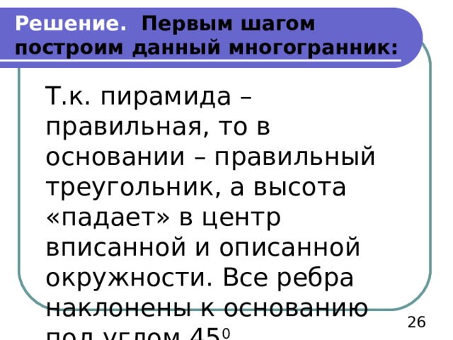 Решение. Первым шагом построим данный многогранник: Т.к. пирамида – правильная, то в основании – правильный треугольник, а высота «падает» в центр вписанной и описанной окружности. Все ребра наклонены к основанию под углом 45 0  