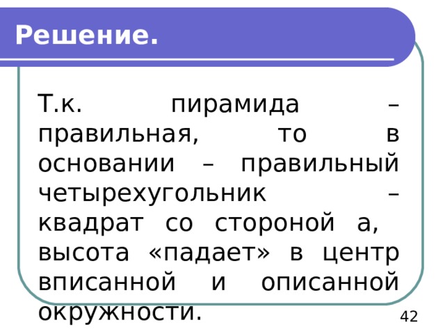 Решение. Т.к. пирамида – правильная, то в основании – правильный четырехугольник – квадрат со стороной а, высота «падает» в центр вписанной и описанной окружности.  