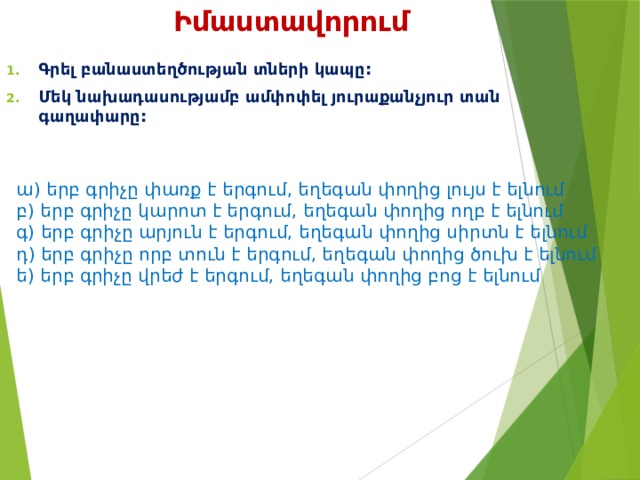Իմաստավորում Գրել բանաստեղծության տների կապը: Մեկ նախադասությամբ ամփոփել յուրաքանչյուր տան գաղափարը:  ա) երբ գրիչը փառք է երգում, եղեգան փողից լույս է ելնում բ) երբ գրիչը կարոտ է երգում, եղեգան փողից ողբ է ելնում գ) երբ գրիչը արյուն է երգում, եղեգան փողից սիրտն է ելնում դ) երբ գրիչը որբ տուն է երգում, եղեգան փողից ծուխ է ելնում ե) երբ գրիչը վրեժ է երգում, եղեգան փողից բոց է ելնում 