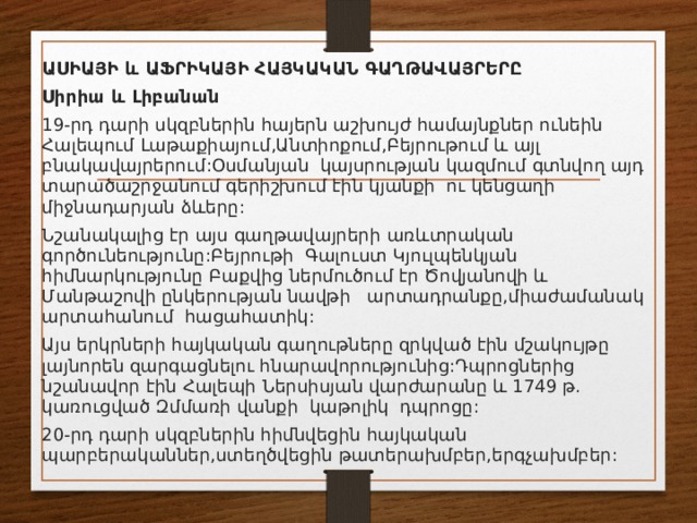 ԱՍԻԱՅԻ  և  ԱՖՐԻԿԱՅԻ  ՀԱՅԿԱԿԱՆ  ԳԱՂԹԱՎԱՅՐԵՐԸ   Սիրիա  և  Լիբանան   19- րդ  դարի  սկզբներին  հայերն  աշխույժ  համայնքներ  ունեին  Հալեպում  Լաթաքիայում , Անտիոքում , Բեյրութում  և  այլ  բնակավայրերում : Օսմանյան   կայսրության  կազմում  գտնվող  այդ  տարածաշրջանում  գերիշխում  էին  կյանքի   ու  կենցաղի  միջնադարյան  ձևերը :  Նշանակալից  էր  այս  գաղթավայրերի  առևտրական  գործունեությունը : Բեյրութի   Գալուստ  Կյուլպենկյան  հիմնարկությունը  Բաքվից ներմուծում էր Ծովյանովի և Մանթաշովի ընկերության նավթի   արտադրանքը,միաժամանակ արտահանում  հացահատիկ: Այս երկրների հայկական գաղութները զրկված էին մշակույթը լայնորեն զարգացնելու հնարավորությունից:Դպրոցներից նշանավոր էին Հալեպի Ներսիսյան վարժարանը և 1749 թ. կառուցված Զմմառի վանքի  կաթոլիկ  դպրոցը: 20-րդ դարի սկզբներին հիմնվեցին հայկական պարբերականներ,ստեղծվեցին թատերախմբեր,երգչախմբեր: 