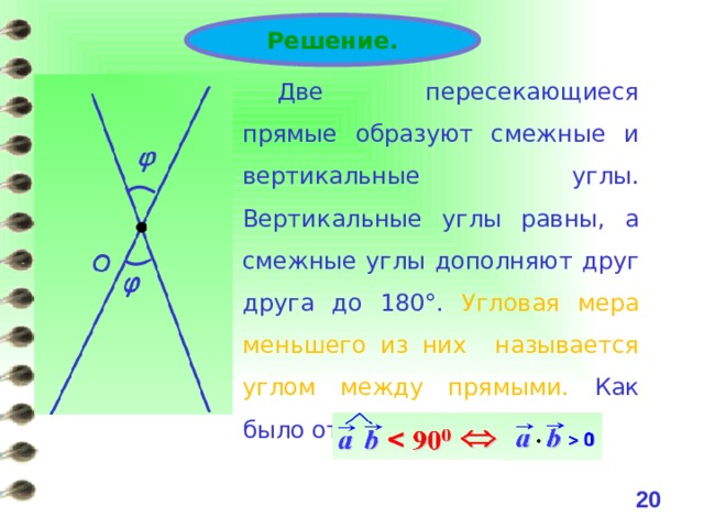Решение. Две пересекающиеся прямые образуют смежные и вертикальные углы. Вертикальные углы равны, а смежные углы дополняют друг друга до 180°. Угловая мера меньшего из них называется углом между прямыми. Как было отмечено ранее 19 