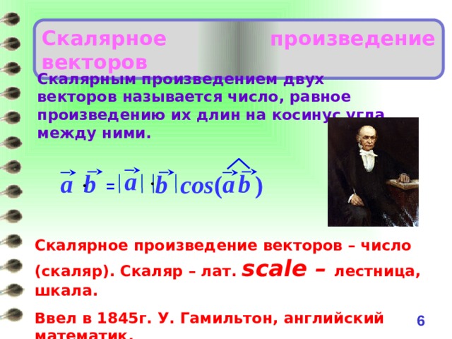 Скалярное произведение векторов Скалярным произведением двух векторов называется число, равное произведению их длин на косинус угла между ними. a a b a b cos (  ) b = Скалярное произведение векторов – число (скаляр). Скаляр – лат. scale – лестница, шкала.  Ввел в 1845г. У. Гамильтон, английский математик. 5 