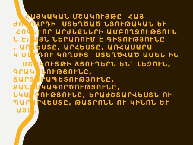  Հայկական մշակույթը հայ ժողովրդի ստեղծած նյութական և հոգևոր արժեքների ամբողջությունն է: Այն ներառում է գիտությունը, արվեստը, արհեստը, առհասարակ մարդու կողմից ստեղծված ամեն ինչ:  Մշակույթի ճյուղերն են` լեզուն, գրականությունը, ճարտարապետությունը, քանդակագործությունը, նկարչությունը, երաժշտարվեստն ու պարարվեստը, թատրոնն ու կինոն և այլն:  