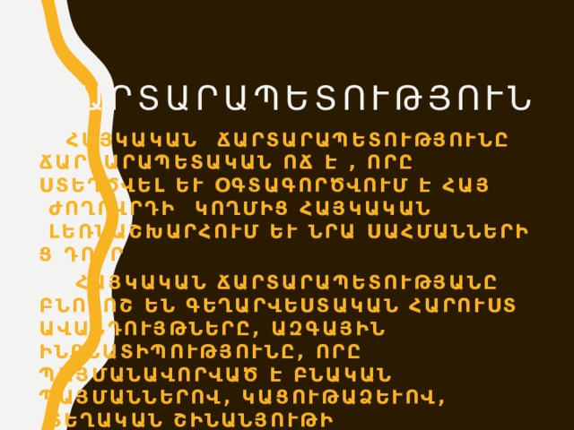 Ճարտարապետություն  Հայկական ճարտարապետությունը ճարտարապետական ոճ է , որը ստեղծվել և օգտագործվում է հայ ժողովրդի կողմից հայկական լեռնաշխարհում և նրա սահմաններից դուրս:  Հայկական ճարտարապետությանը բնորոշ են գեղարվեստական հարուստ ավանդույթները, ազգային ինքնատիպությունը, որը պայմանավորված է բնական պայմաններով, կացութաձևով, տեղական շինանյութի բազմազանությամբ և գեղարվեստաֆիզիկական հատկանիշներով: 
