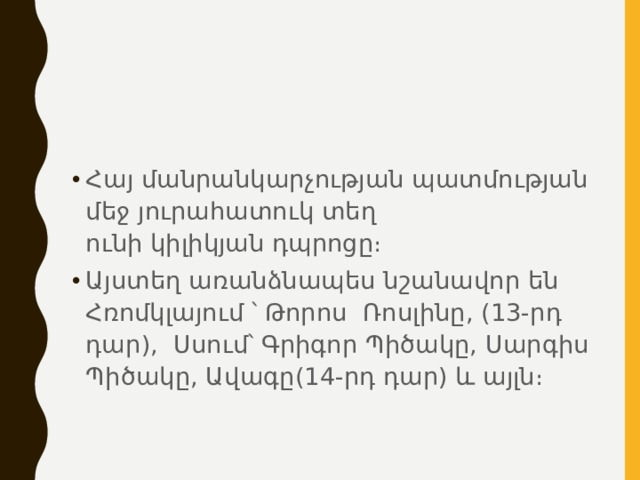 Հայ մանրանկարչության պատմության մեջ յուրահատուկ տեղ ունի կիլիկյան դպրոցը։ Այստեղ առանձնապես նշանավոր են  Հռոմկլայում ՝ Թորոս Ռոսլինը, (13-րդ դար),  Սսում՝ Գրիգոր Պիծակը, Սարգիս Պիծակը, Ավագը(14-րդ դար) և այլն։ 